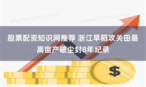 股票配资知识网推荐 浙江早稻攻关田最高亩产破尘封8年纪录