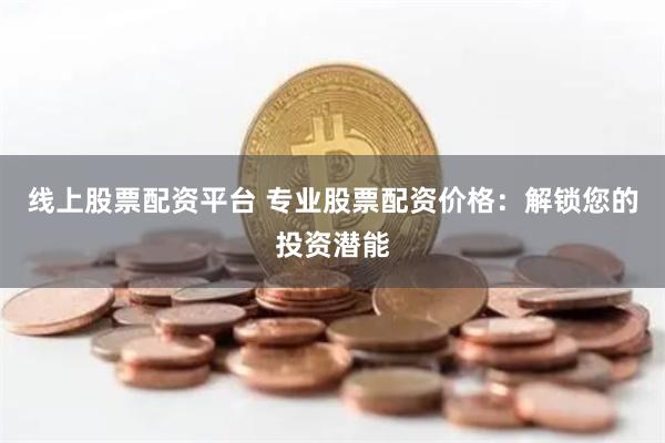 线上股票配资平台 专业股票配资价格：解锁您的投资潜能