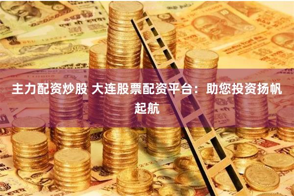 主力配资炒股 大连股票配资平台：助您投资扬帆起航