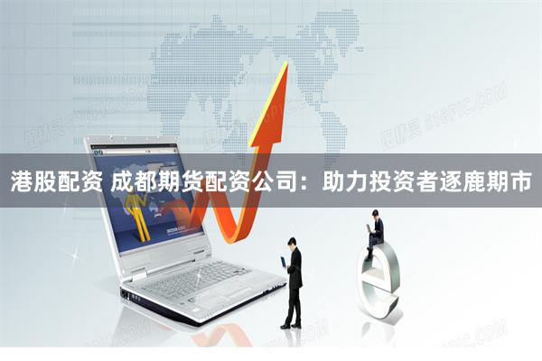 港股配资 成都期货配资公司：助力投资者逐鹿期市
