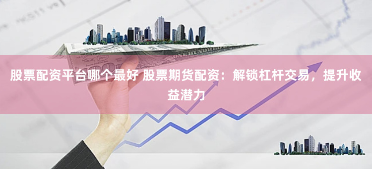 股票配资平台哪个最好 股票期货配资：解锁杠杆交易，提升收益潜力