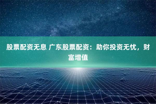 股票配资无息 广东股票配资：助你投资无忧，财富增值