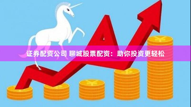 证券配资公司 聊城股票配资：助你投资更轻松