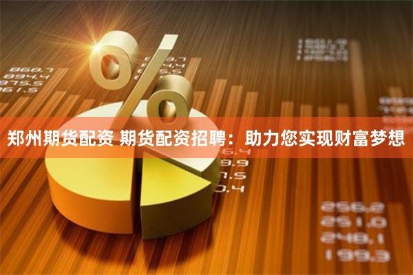 郑州期货配资 期货配资招聘：助力您实现财富梦想