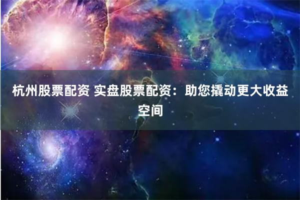 杭州股票配资 实盘股票配资：助您撬动更大收益空间