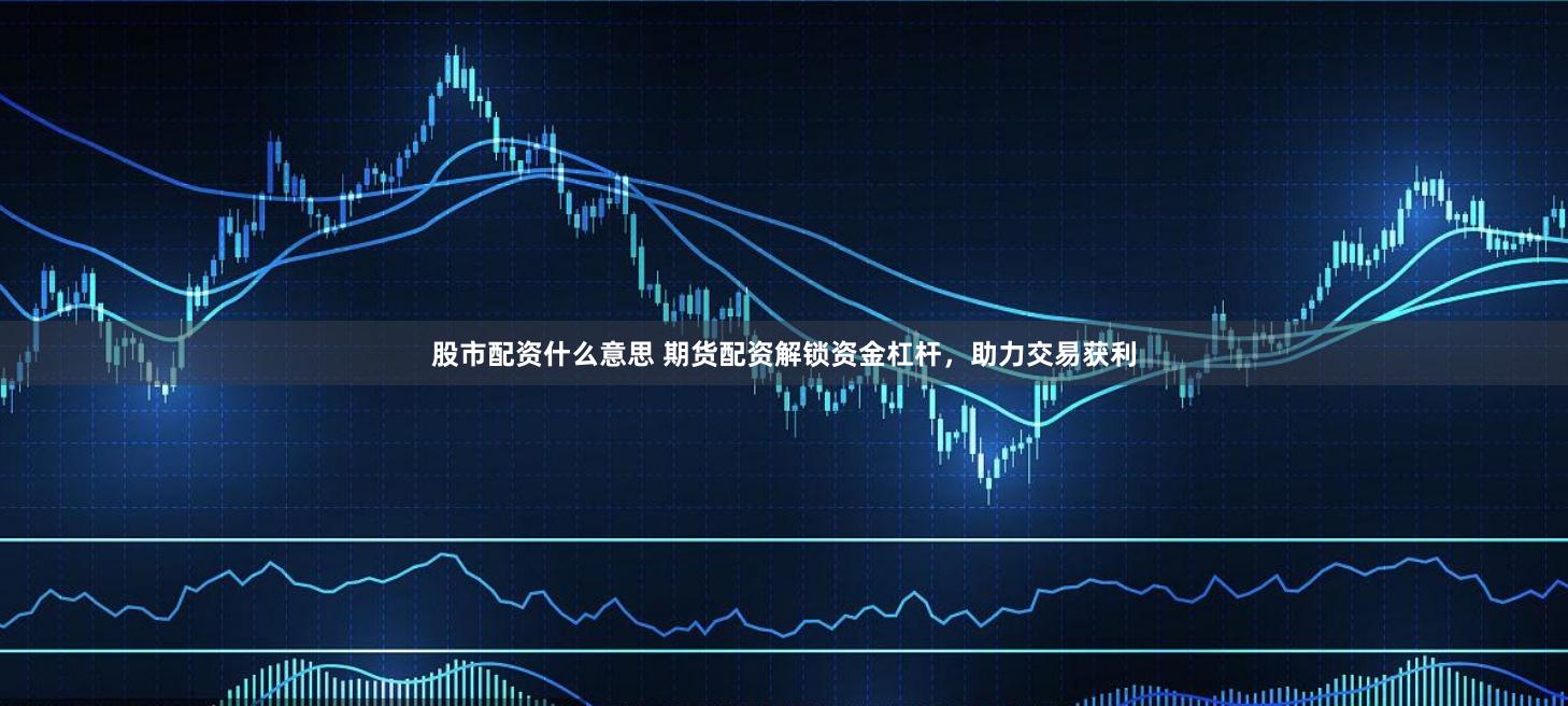 股市配资什么意思 期货配资解锁资金杠杆，助力交易获利