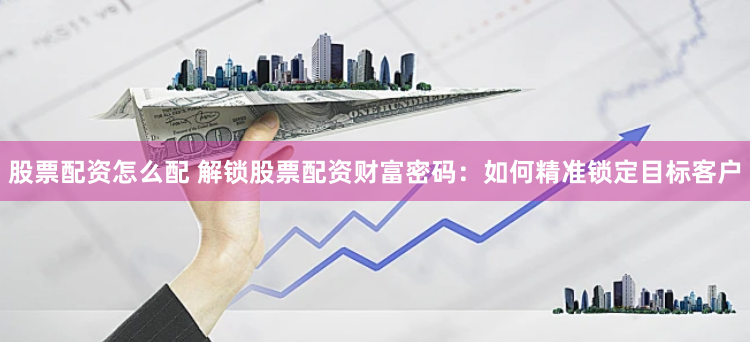 股票配资怎么配 解锁股票配资财富密码：如何精准锁定目标客户