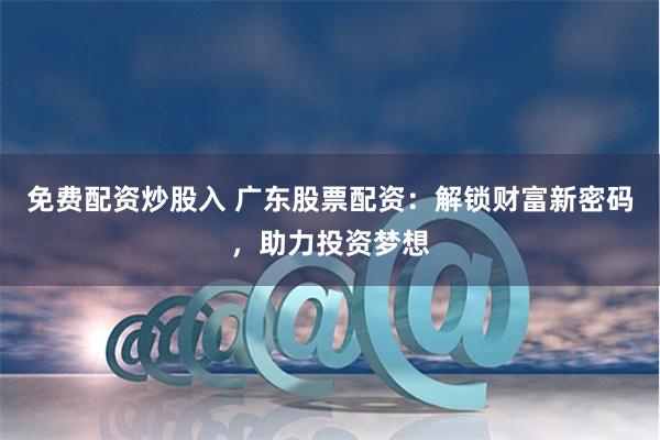 免费配资炒股入 广东股票配资：解锁财富新密码，助力投资梦想