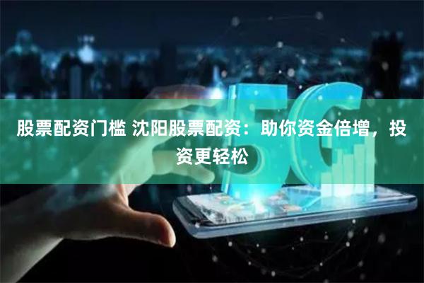 股票配资门槛 沈阳股票配资：助你资金倍增，投资更轻松