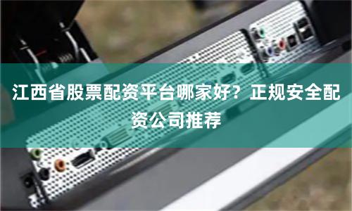 江西省股票配资平台哪家好？正规安全配资公司推荐